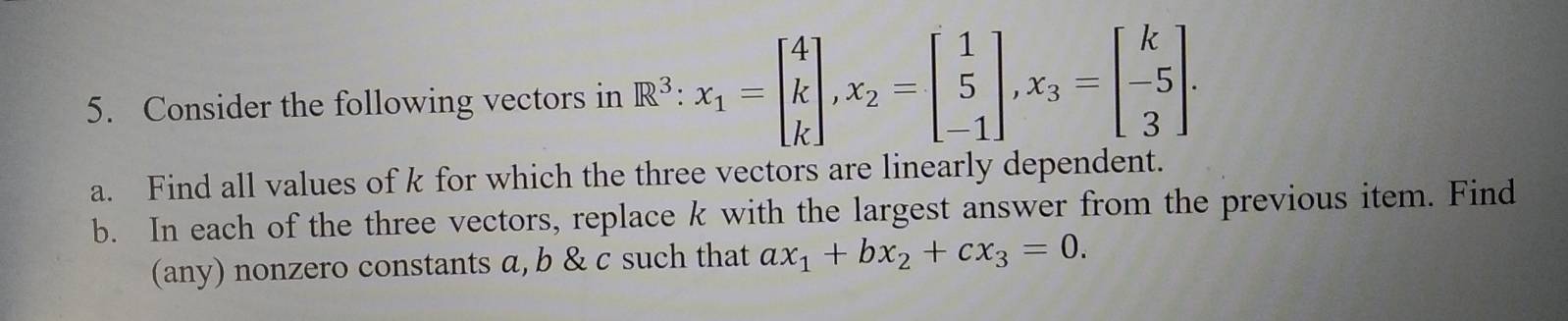 Consider the following vectors in R^3 : x_1=beginbmatrix 4 k kendbmatrix , x_2=beginbmatrix 1 5 -1endbmatrix , x_3=beginbmatrix k -5 3endbmatrix. 
a. Find all values of k for which the three vectors are linearly dependent.
b. In each of the three vectors, replace k with the largest answer from the previous item. Find
(any) nonzero constants α, b & c such that ax_1+bx_2+cx_3=0.