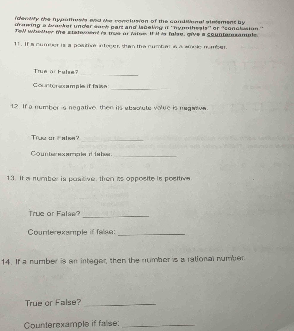 Identify the hypothesis and the conclusion of the conditional statement by 
drawing a bracket under each part and labeling it “hypothesis” or “conclusion.” 
Tell whether the statement is true or false. If it is false, give a counterexample. 
11. If a number is a positive integer, then the number is a whole number. 
_ 
True or False? 
Counterexample if false: 
_ 
12. If a number is negative, then its absolute value is negative. 
True or False?_ 
Counterexample if false:_ 
13. If a number is positive, then its opposite is positive. 
True or False?_ 
Counterexample if false:_ 
14. If a number is an integer, then the number is a rational number. 
True or False?_ 
Counterexample if false:_