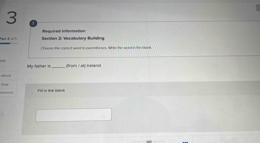 3 ! 
Required information 
Part 3 of 5 Section 2: Vocabulary Building 
Choose the correct word in parentheses. Write the word in the blank. 
ints 
My father is_ (from / at) Ireland. 
eBook 
Print 
erences Fill in the blank