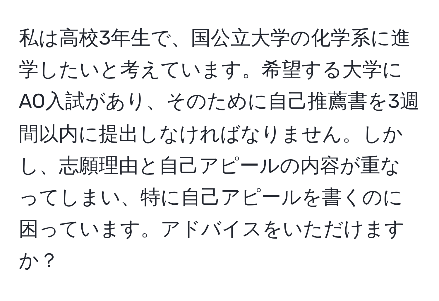 私は高校3年生で、国公立大学の化学系に進学したいと考えています。希望する大学にAO入試があり、そのために自己推薦書を3週間以内に提出しなければなりません。しかし、志願理由と自己アピールの内容が重なってしまい、特に自己アピールを書くのに困っています。アドバイスをいただけますか？