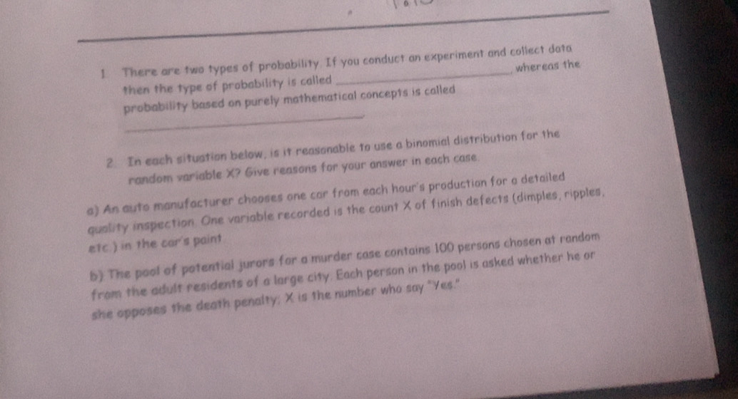 There are two types of probability. If you conduct an experiment and collect data 
then the type of probability is called whereas the 
_ 
probability based on purely mathematical concepts is called 
2. In each situation below, is it reasonable to use a binomial distribution for the 
random variable X? Give reasons for your answer in each case 
a) An auto manufacturer chooses one car from each hour's production for a detailed 
quality inspection. One variable recorded is the count X of finish defects (dimples, ripples, 
etc.) in the car's paint 
b) The pool of potential jurors for a murder case contains 100 persons chosen at random 
from the adult residents of a large city. Each person in the pool is asked whether he or 
she opposes the death penalty; X is the number who say "Yes."