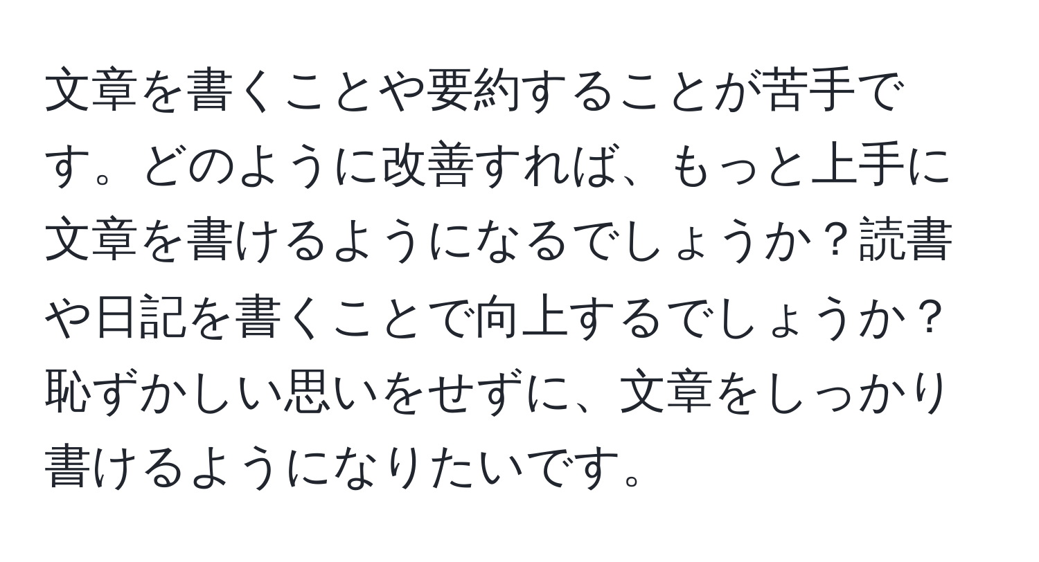 文章を書くことや要約することが苦手です。どのように改善すれば、もっと上手に文章を書けるようになるでしょうか？読書や日記を書くことで向上するでしょうか？恥ずかしい思いをせずに、文章をしっかり書けるようになりたいです。