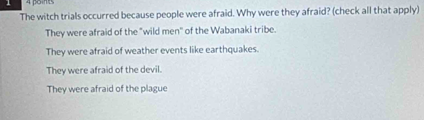 1 4 points
The witch trials occurred because people were afraid. Why were they afraid? (check all that apply)
They were afraid of the "wild men" of the Wabanaki tribe.
They were afraid of weather events like earthquakes.
They were afraid of the devil.
They were afraid of the plague