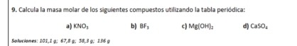 Calcula la masa molar de los siguientes compuestos utilizando la tabla periódica: 
a) KNO_3 b) BF_3 c) Mg(OH)_2 d) CaSO_4
Soluciones: 101,1 g; 67,8 g; 58,3 g; 136 g