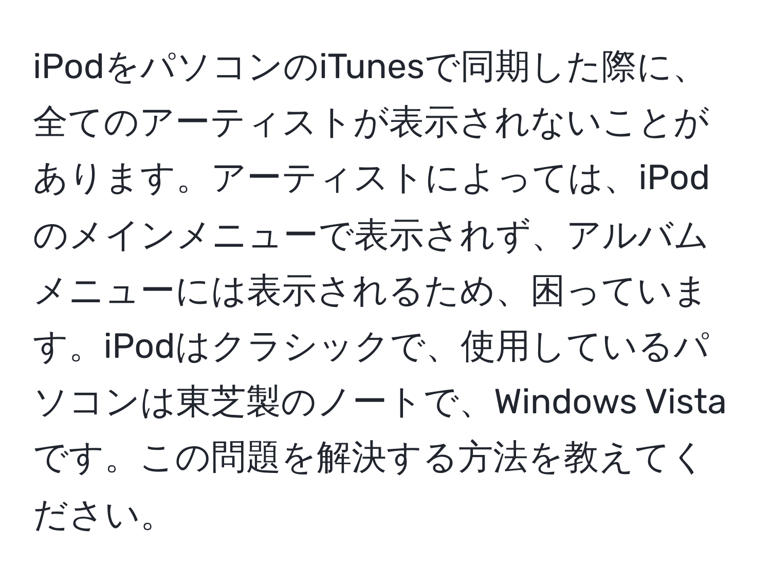 iPodをパソコンのiTunesで同期した際に、全てのアーティストが表示されないことがあります。アーティストによっては、iPodのメインメニューで表示されず、アルバムメニューには表示されるため、困っています。iPodはクラシックで、使用しているパソコンは東芝製のノートで、Windows Vistaです。この問題を解決する方法を教えてください。