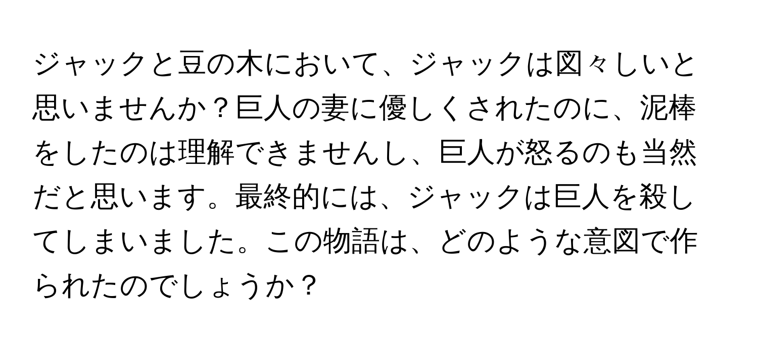 ジャックと豆の木において、ジャックは図々しいと思いませんか？巨人の妻に優しくされたのに、泥棒をしたのは理解できませんし、巨人が怒るのも当然だと思います。最終的には、ジャックは巨人を殺してしまいました。この物語は、どのような意図で作られたのでしょうか？