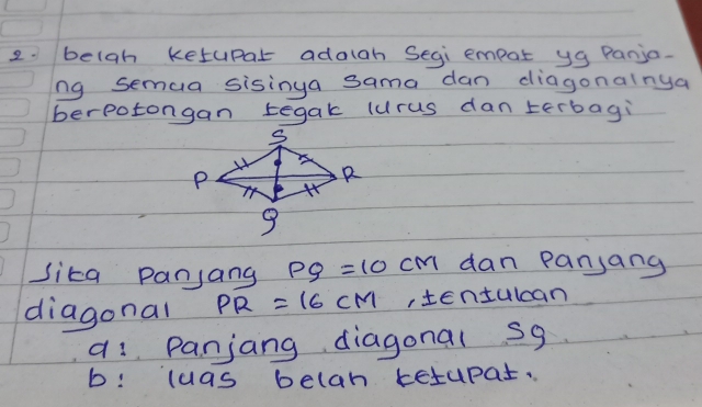 beigh ketupar adaigh Segi empor yg Panja. 
ng semua sisinga sama dan diagonalnya 
berpotongan tegak (urus dan terbagi 
sita panjang PQ=10cm dan panjang 
diagonal PR=16CM ,tentulcan 
a: Panjang diagonal s9
b: luas belan ketupar.