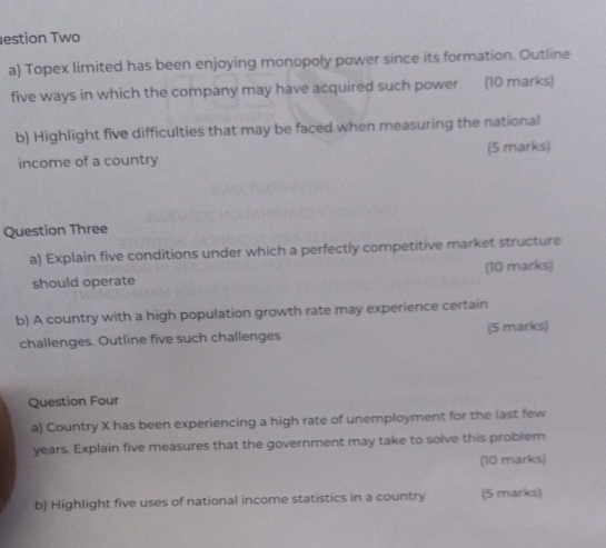 estion Two 
a) Topex limited has been enjoying monopoly power since its formation. Outline 
five ways in which the company may have acquired such power (10 marks) 
b) Highlight five difficulties that may be faced when measuring the national 
income of a country (5 marks) 
Question Three 
a) Explain five conditions under which a perfectly competitive market structure 
should operate (10 marks) 
b) A country with a high population growth rate may experience certain 
challenges. Outline five such challenges (5 marks) 
Question Four 
a) Country X has been experiencing a high rate of unemployment for the last few
years. Explain five measures that the government may take to solve this problem 
(10 marks) 
b) Highlight five uses of national income statistics in a country (5 marks)