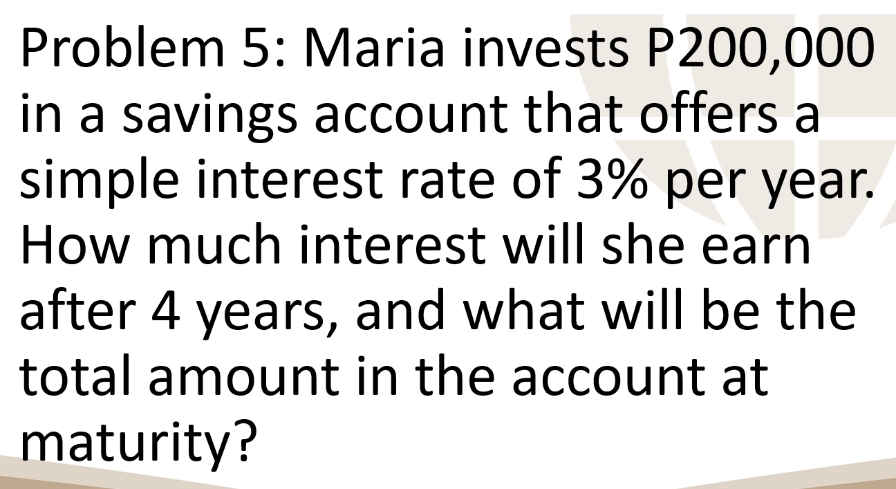 Problem 5: Maria invests P200,000
in a savings account that offers a 
simple interest rate of 3% per year. 
How much interest will she earn 
after 4 years, and what will be the 
total amount in the account at 
maturity?