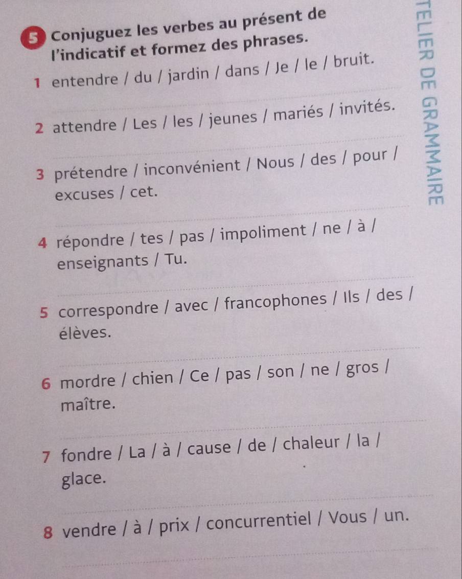 Conjuguez les verbes au présent de 
l’indicatif et formez des phrases. 
1 entendre / du / jardin / dans / Je / le / bruit. 
2 attendre / Les / les / jeunes / mariés / invités. 
3 prétendre / inconvénient / Nous / des / pour / 
_ 
excuses / cet. 
4 répondre / tes / pas / impoliment / ne / à / 
_ 
enseignants / Tu. 
5 correspondre / avec / francophones / Ils / des / 
_ 
élèves. 
6 mordre / chien / Ce / pas / son / ne / gros / 
_ 
maître. 
7 fondre / La / à / cause / de / chaleur / la / 
_ 
glace. 
_ 
8 vendre / à / prix / concurrentiel / Vous / un.