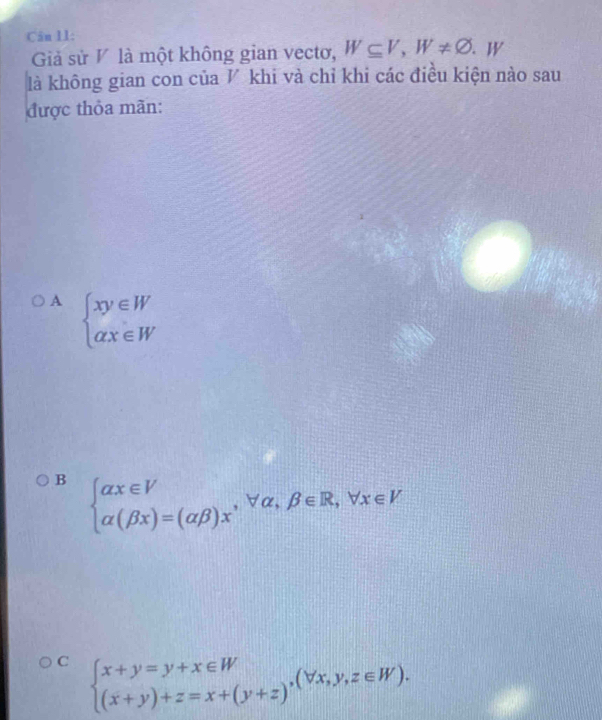 Cân 11: 、 W
Giả sử V là một không gian vectơ, W⊂eq V, W!= varnothing
là không gian con của ◤ khi và chỉ khi các điều kiện nào sau
được thỏa mãn:
A beginarrayl xy∈ W alpha x∈ Wendarray.
B beginarrayl alpha x∈ V alpha (beta x)=(alpha beta )xendarray. , forall alpha , beta ∈ R, forall x∈ V
C beginarrayl x+y=y+x∈ W (x+y)+z=x+(y+z)endarray.  ,(forall x,y,z∈ W).