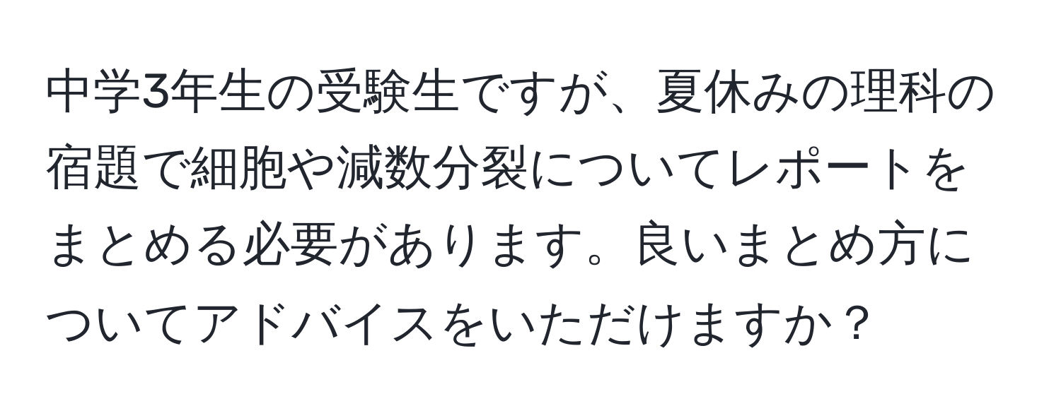 中学3年生の受験生ですが、夏休みの理科の宿題で細胞や減数分裂についてレポートをまとめる必要があります。良いまとめ方についてアドバイスをいただけますか？