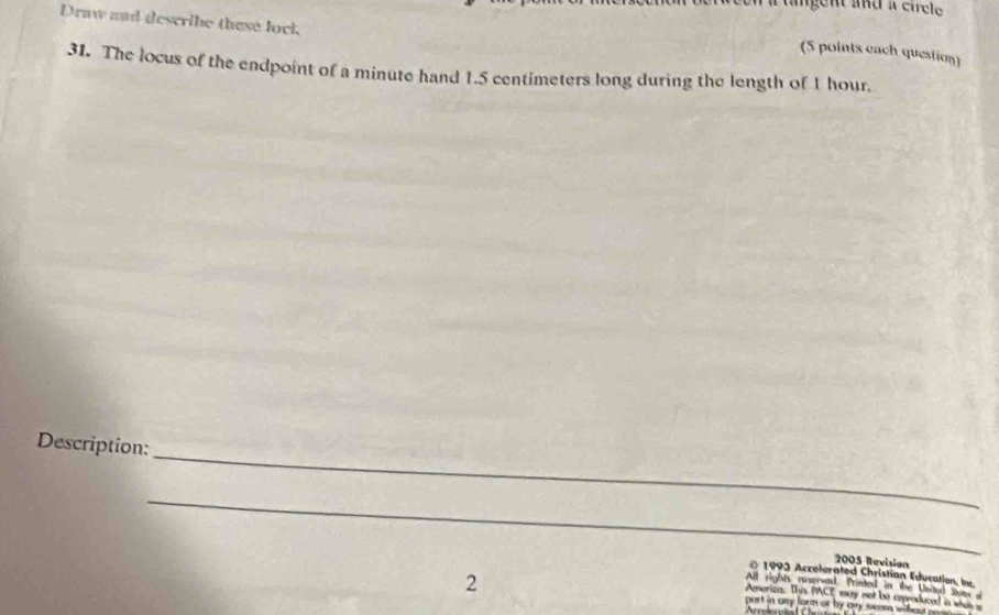 gent and a circle 
Draw and describe these lock, 
(5 points each question) 
31. The locus of the endpoint of a minute hand 1.5 centimeters long during the length of 1 hour. 
_ 
Description: 
_ 
2005 Revision 
* 1993 Accelerated Christian Éducation, Ic 
All rights nierved, Trinted in the Unted Sem 
2 part in any form or by avy weam wither . 
America. This PACE may not be ceproduced in when