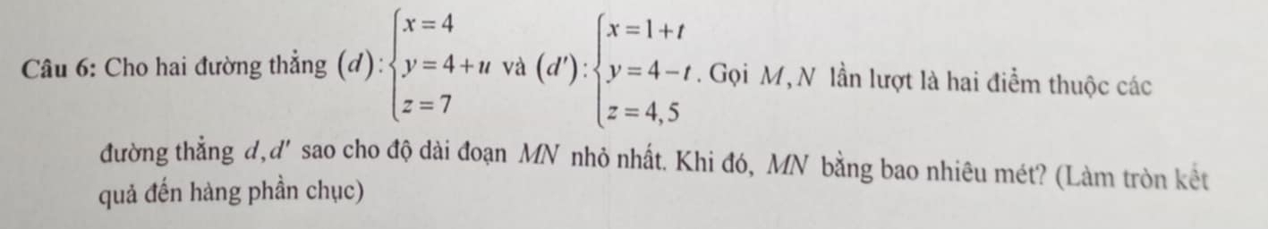 Cho hai đường thẳng (d):beginarrayl x=4 y=4+uva(d'):beginarrayl x=1+t y=4-t, z=4,5endarray.. Gọi M,N lần lượt là hai điểm thuộc các 
đường thẳng d,d' sao cho độ dài đoạn MN nhỏ nhất. Khi đó, MN bằng bao nhiêu mét? (Làm tròn kết 
quả đến hàng phần chục)