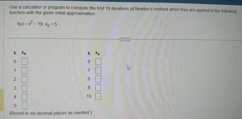 Use a calculator or program to compute the first 10 iterations of Newton's method when they are applied to the following 
function with the given initial approximation.
f(x)=x^2-18; x_0=5
k Xk k Xự
0
6
1
7
2
8
3
9
4
10
5
(Round to six decimal places as needed.)