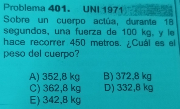 Problema 401. UNI 1971
Sobre un cuerpo actúa, durante 18
segundos, una fuerza de 100 kg, y le
hace recorrer 450 metros. ¿Cuál es el
peso del cuerpo?
A) 352,8 kg B) 372,8 kg
C) 362,8 kg D) 332,8 kg
E) 342,8 kg