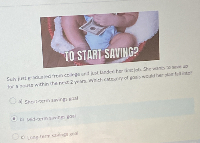 Suly just graduated from college and just landed her first job. So save up
for a house within the next 2 years. Which category of goals would her plan fall into?
a) Short-term savings goal
b) Mid-term savings goal
c) Long-term savings goal