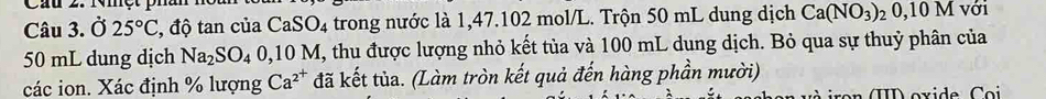 Ở 25°C , độ tan của CaSO_4 trong nước là 1,47.102 mol/L. Trộn 50 mL dung dịch Ca(NO_3) 2 0,10 M với
50 mL dung dịch Na_2SO_40,10M I, thu được lượng nhỏ kết tủa và 100 mL dung dịch. Bỏ qua sự thuỷ phân của 
các ion. Xác định % lượng Ca^(2^+) đã kết tủa. (Làm tròn kết quả đến hàng phần mười) 
ron (I oxide C o