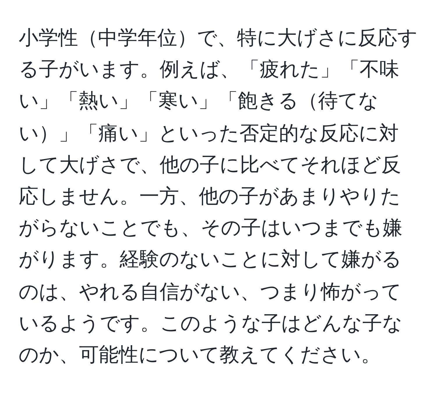 小学性中学年位で、特に大げさに反応する子がいます。例えば、「疲れた」「不味い」「熱い」「寒い」「飽きる待てない」「痛い」といった否定的な反応に対して大げさで、他の子に比べてそれほど反応しません。一方、他の子があまりやりたがらないことでも、その子はいつまでも嫌がります。経験のないことに対して嫌がるのは、やれる自信がない、つまり怖がっているようです。このような子はどんな子なのか、可能性について教えてください。