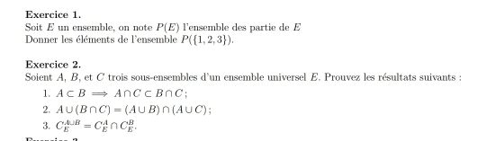 Soit E un ensemble, on note P(E) l'ensemble des partie de E 
Donner les éléments de l'ensemble P( 1,2,3 ). 
Exercice 2. 
Soient A, B, et C trois sous-ensembles d'un ensemble universel E. Prouvez les résultats suivants : 
1. A⊂ BRightarrow A∩ C⊂ B∩ C : 
2. A∪ (B∩ C)=(A∪ B)∩ (A∪ C)
3. C_E^(A∪ B)=C_E^A∩ C_E^B.