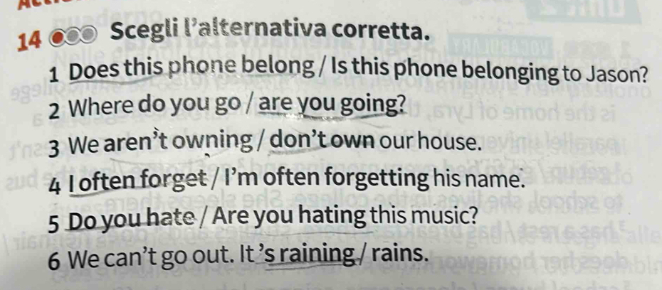 14 ● Scegli l’alternativa corretta. 
1 Does this phone belong / Is this phone belonging to Jason? 
2 Where do you go / are you going? 
3 We aren’t owning / don’t own our house. 
4 I often forget / I’m often forgetting his name. 
5 Do you hate / Are you hating this music? 
6 We can’t go out. It ’s raining / rains.