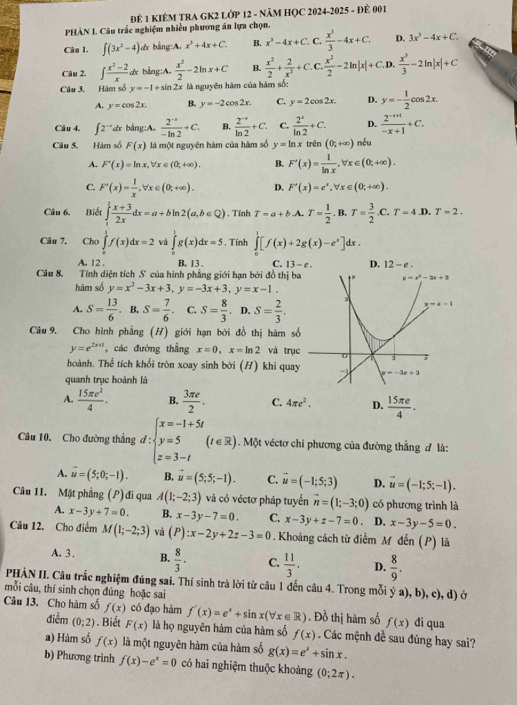 ĐÈ 1 KIÊM TRA GK2 LỚP 12 - NăM HỌC 2024-2025 - ĐÈ 001
PHÀN I. Câu trắc nghiệm nhiều phương án lựa chọn.
Câu 1. ∈t (3x^2-4) dx bằng:A. x^3+4x+C. B. x^3-4x+C. C.  x^3/3 -4x+C. D. 3x^3-4x+C.
Câu 2. ∈t  (x^2-2)/x  dx bằng:A.  x^2/2 -2ln x+C B.  x^2/2 + 2/x^2 +C C.  x^2/2 -2ln |x|+C.D. . x^3/3 -2ln |x|+C
Câu 3. Hàm số y=-1+sin 2x là nguyên hàm của hàm số:
A. y=cos 2x. B. y=-2cos 2x C. y=2cos 2x. D. y=- 1/2 cos 2x.
Câu 4. ∈t 2^(-x)dx bằng:A.  (2^(-x))/-ln 2 +C. B.  (2^(-x))/ln 2 +C. C.  2^x/ln 2 +C. D.  (2^(-x+1))/-x+1 +C.
Câu 5. Hàm số F(x) là một nguyên hàm của hàm số y=ln xtrhat en(0;+∈fty ) nếu
A. F'(x)=ln x,forall x∈ (0;+∈fty ). B. F'(x)= 1/ln x ,forall x∈ (0;+∈fty ).
C. F'(x)= 1/x ,forall x∈ (0;+∈fty ).
D. F'(x)=e^x,forall x∈ (0;+∈fty ).
Câu 6. Biết ∈tlimits _1^(2frac x+3)2xdx=a+bln 2(a,b∈ Q). Tính T=a+b A. T= 1/2 .B.T= 3/2 .C.T=4.D.T=2.
Câu 7. Cho ∈tlimits _0^(1f(x)dx=2 và ∈tlimits _0^1g(x)dx=5. Tính ∈tlimits _0^1[f(x)+2g(x)-e^x)]dx.
A. 12 . B. 13 . C. 13-e. D. 12-e.
Câu 8. Tính diện tích S của hình phẳng giới hạn bởi đồ thị ba
hàm số y=x^2-3x+3,y=-3x+3,y=x-1.
A. S= 13/6 . B. S= 7/6 . C. S= 8/3 .. D. S= 2/3 .
Câu 9. Cho hình phẳng (H) giới hạn bởi đồ thị hàm số
y=e^(2x+1) , các đường thẳng x=0,x=ln 2 và trục
hoành. Thể tích khối tròn xoay sinh bởi (H) khi quay
quanh trục hoành là
A.  15π e^2/4 . B.  3π e/2 . C. 4π e^2. D.  15π e/4 .
Câu 10. Cho đường thẳng d:beginarrayl x=-1+5t y=5 z=3-tendarray. (t∈ R). Một véctơ chỉ phương của đường thắng đ là:
A. vector u=(5;0;-1). B. vector u=(5;5;-1). C. vector u=(-1;5;3) D. vector u=(-1;5;-1).
Câu 11. Mặt phẳng (P) đi qua A(1;-2;3) và có véctơ pháp tuyển vector n=(1;-3;0) có phương trình là
A. x-3y+7=0. B. x-3y-7=0. C. x-3y+z-7=0 D. x-3y-5=0.
Câu 12. Cho điểm M(1;-2;3) và (P):x-2y+2z-3=0. Khoảng cách từ điểm M đến (P) là
A. 3 .
B.  8/3 ·
C.  11/3 .  8/9 .
D.
PHẢN II. Câu trắc nghiệm đúng sai. Thí sinh trả lời từ câu 1 đến câu 4. Trong mỗi ý a), b), c), d) ở
mỗi câu, thí sinh chọn đúng hoặc sai
Câu 13. Cho hàm số f(x) có đạo hàm f'(x)=e^x+sin x(forall x∈ R). Đồ thị hàm số f(x) đi qua
điểm (0;2). Biết F(x) là họ nguyên hàm của hàm số f(x). Các mệnh đề sau đúng hay sai?
a) Hàm số f(x) là một nguyên hàm của hàm số g(x)=e^x+sin x.
b) Phương trình f(x)-e^x=0 có hai nghiệm thuộc khoảng (0;2π ).