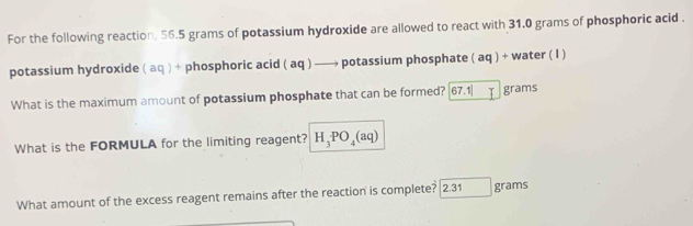 For the following reaction, 56.5 grams of potassium hydroxide are allowed to react with 31.0 grams of phosphoric acid . 
potassium hydroxide ( aq ) + phosphoric acid ( aq ) —→ potassium phosphate ( aq ) + water ( I ) 
What is the maximum amount of potassium phosphate that can be formed? 67.1 Y grams
What is the FORMULA for the limiting reagent? H_3PO_4(aq)
What amount of the excess reagent remains after the reaction is complete? 2.31 grams