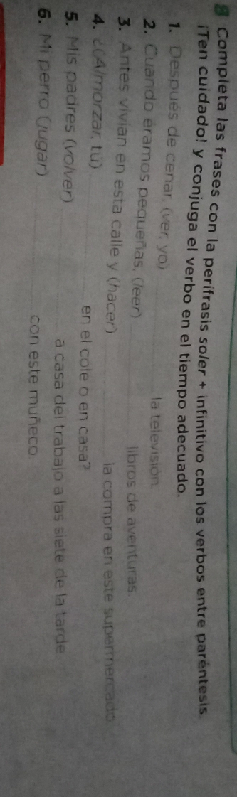 Completa las frases con la perífrasis soler + infinitivo con los verbos entre paréntesis 
¡Ten cuidado! y conjuga el verbo en el tiempo adecuado. 
1. Después de cenar, (ver, yo)_ 
la televisión 
2. Cuando eramos pequeñas, (/eer)_ 
libros de aventuras. 
3. Antes vivian en esta calle y (hacer)_ 
la compra en este supermercado 
4. ¿(Almorzar, tú) 
_ 
en el cole o en casa? 
5. Mis padres (volver)_ 
a casa del trabajo a las siete de la tarde 
6. Mi perro (jugar)_ 
con este muñeco