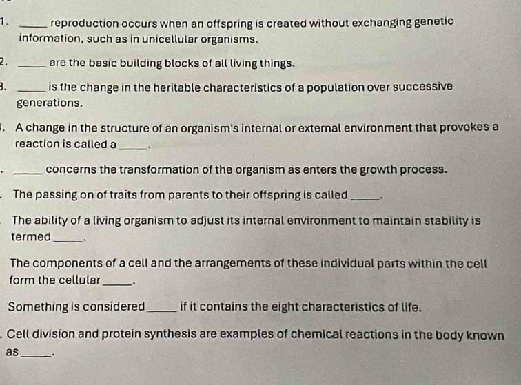 reproduction occurs when an offspring is created without exchanging genetic 
information, such as in unicellular organisms. 
2. _are the basic building blocks of all living things. 
B. _is the change in the heritable characteristics of a population over successive 
generations. 
. A change in the structure of an organism's internal or external environment that provokes a 
reaction is called a _. 
_concerns the transformation of the organism as enters the growth process. 
. The passing on of traits from parents to their offspring is called_ . 
The ability of a living organism to adjust its internal environment to maintain stability is 
termed_ . 
The components of a cell and the arrangements of these individual parts within the cell 
form the cellular_ . 
Something is considered_ if it contains the eight characteristics of life. 
. Cell division and protein synthesis are examples of chemical reactions in the body known 
as_ .