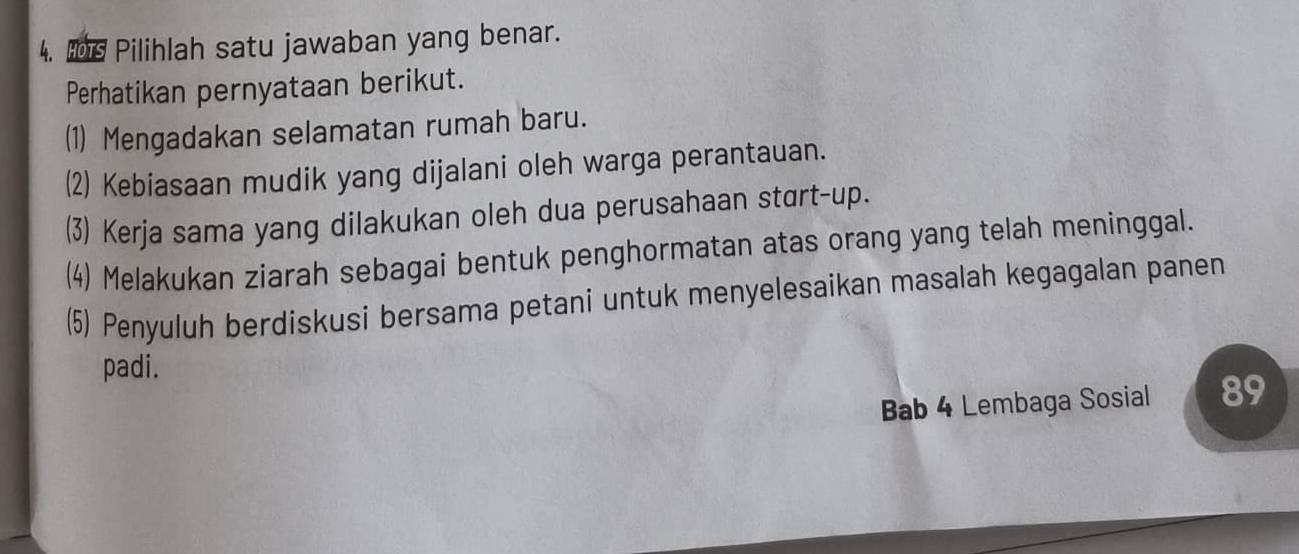 Is Pilihlah satu jawaban yang benar.
Perhatikan pernyataan berikut.
(1) Mengadakan selamatan rumah baru.
(2) Kebiasaan mudik yang dijalani oleh warga perantauan.
(3) Kerja sama yang dilakukan oleh dua perusahaan start-up.
(4) Melakukan ziarah sebagai bentuk penghormatan atas orang yang telah meninggal.
(5) Penyuluh berdiskusi bersama petani untuk menyelesaikan masalah kegagalan panen
padi.
Bab 4 Lembaga Sosial 89