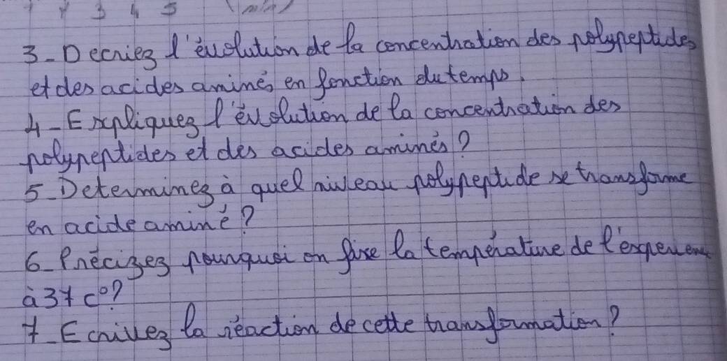 Decries I'euelution de fa concenhation dles nolyneptides 
etdes acides amimes en Penction dutempo, 
4-Exgliqueg /evelution de ta concenthation des 
nolypentides et des acides amines? 
5 Determines a quel hiweah poly neptde se tram fome 
en acide amime? 
6 Pneciges nounquat on fase do tempenative de tengew en
a3+co? 
1 Echives to reaction decette tham yonation?