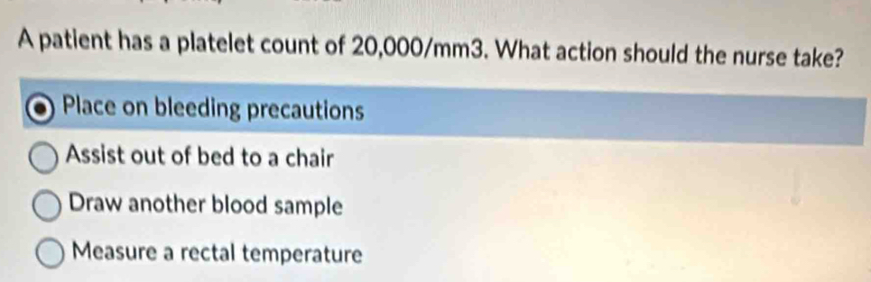 A patient has a platelet count of 20,000/mm3. What action should the nurse take?
Place on bleeding precautions
Assist out of bed to a chair
Draw another blood sample
Measure a rectal temperature