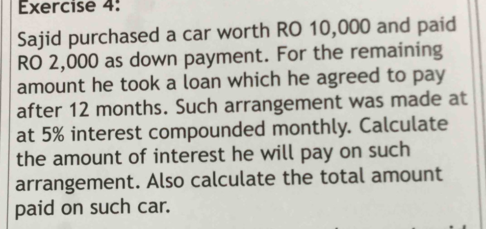 Sajid purchased a car worth RO 10,000 and paid 
RO 2,000 as down payment. For the remaining 
amount he took a loan which he agreed to pay 
after 12 months. Such arrangement was made at 
at 5% interest compounded monthly. Calculate 
the amount of interest he will pay on such 
arrangement. Also calculate the total amount 
paid on such car.