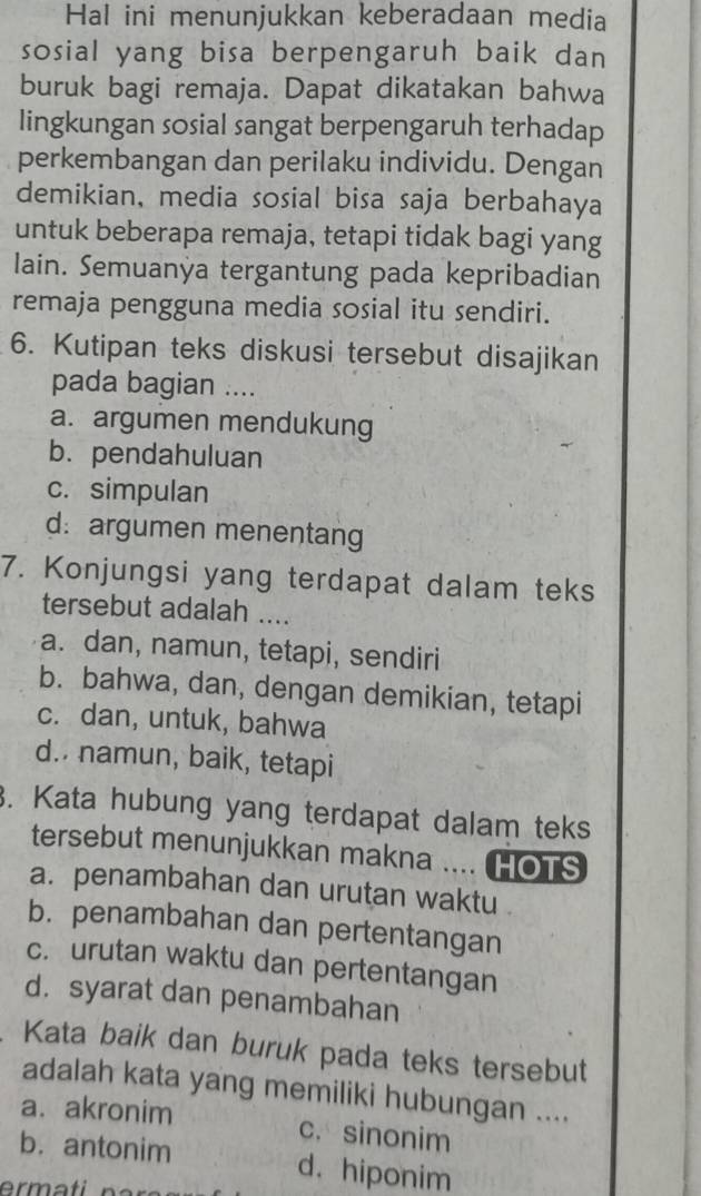 Hal ini menunjukkan keberadaan media
sosial yang bisa berpengaruh baik dan
buruk bagi remaja. Dapat dikatakan bahwa
lingkungan sosial sangat berpengaruh terhadap
perkembangan dan perilaku individu. Dengan
demikian, media sosial bisa saja berbahaya
untuk beberapa remaja, tetapi tidak bagi yang
lain. Semuanya tergantung pada kepribadian
remaja pengguna media sosial itu sendiri.
6. Kutipan teks diskusi tersebut disajikan
pada bagian ....
a. argumen mendukung
b. pendahuluan
c. simpulan
d: argumen menentang
7. Konjungsi yang terdapat dalam teks
tersebut adalah ....
a. dan, namun, tetapi, sendiri
b. bahwa, dan, dengan demikian, tetapi
c. dan, untuk, bahwa
d.. namun, baik, tetapi
3. Kata hubung yang terdapat dalam teks
tersebut menunjukkan makna .... HOTS
a. penambahan dan urutan waktu
b. penambahan dan pertentangan
c. urutan waktu dan pertentangan
d. syarat dan penambahan
Kata baik dan buruk pada teks tersebut
adalah kata yang memiliki hubungan ....
a. akronim c. sinonim
b. antonim d. hiponim