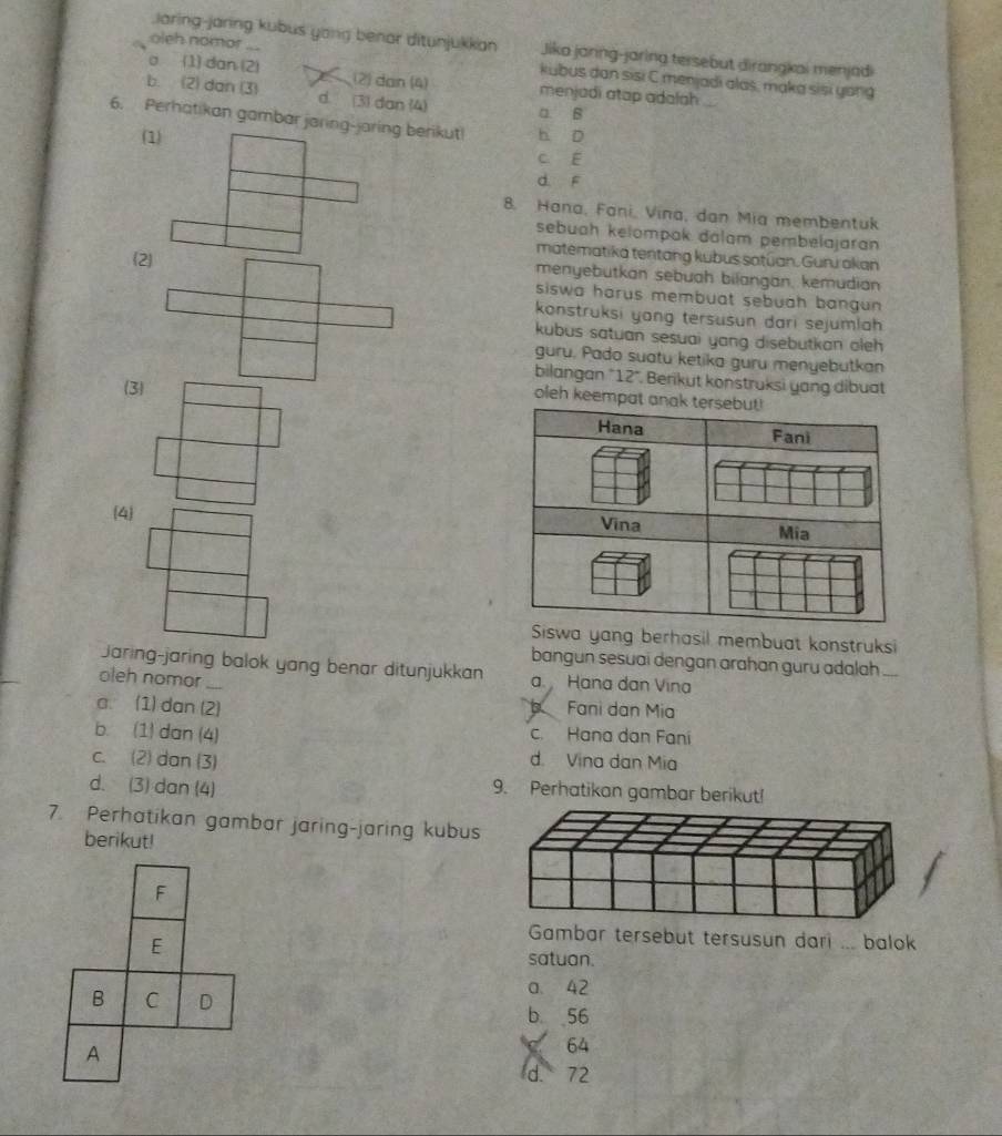 .Jaring-jaring kubus yong benor ditunjukkan Jika janng-jaring tersebut dirangkai menjadi
oleh nomor ... kubus dan sisi C menjadi alas, maka sisi yong
a (1) dan (2) (2) dan (4) menjadi atap adalah
b. (2) dan (3) d. (3) dan (4)
a. B
6. Perhatikan gambar jaring-jaring berikut h D
(1)
c E
d. F
8. Hana, Fani, Vina, dan Mia membentuk
sebuah kelompak dalam pembelajaran
matematika tentang kubus satūan. Guru okan
2 menyebutkan sebuah bilangan, kemudian
siswa harus membuat sebuah bangun 
konstruksi yong tersusun dari sejumlah 
kubus satuan sesuai yang disebutkan oleh 
guru. Pado suatu ketika guru menyebutkan
bilangan "12". Berikut konstruksi yang dibuat
(3)
oleh keempat anak tersebut!
Hana Fani
4
Vina Mia
Siswa yang berhasil membuat konstruksi
bangun sesuai dengan arahan guru adalah ....
Jaring-jaring balok yang benar ditunjukkan a. Hana dan Vina
oleh nomor ....
a. (1) dan (2) Fani dan Mia
b. (1) dan (4) c. Hana dan Fani
c. (2) dan (3) d. Vina dan Mia
d. (3) dan (4)
9. Perhatikan gambar berikut!
7. Perhatikan gambar jaring-jaring kubus
berikut!
F
E
Gambar tersebut tersusun dari ... balok
satuan.
a. 42
B C D b 56
A
64
d. 72