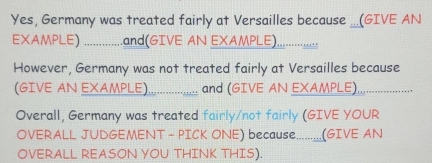 Yes, Germany was treated fairly at Versailles because ...(GIVE AN 
EXAMPLE) .......... .and(GIVE AN EXAMP⊥E)................. 
However, Germany was not treated fairly at Versailles because 
(GIVE AN EXAMPLE) _and (GIVE AN EXAMPLE), …....._ 
Overall, Germany was treated fairly/not fairly (GIVE YOUR 
OVERALL JUDGEMENT - PICK ONE) because.........(GIVE AN 
OVERALL REASON YOU THINK THIS).