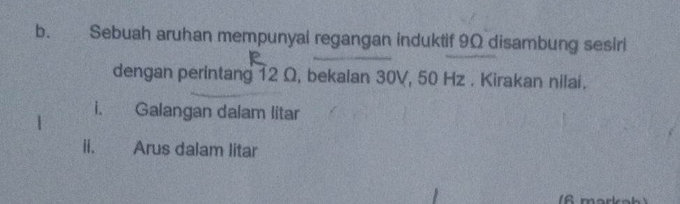 Sebuah aruhan mempunyal regangan induktif 9Ω disambung sesirl 
dengan perintang 12 Ω, bekalan 30V, 50 Hz. Kirakan nilai. 
i. Galangan dalam litar 
ii. Arus dalam litar