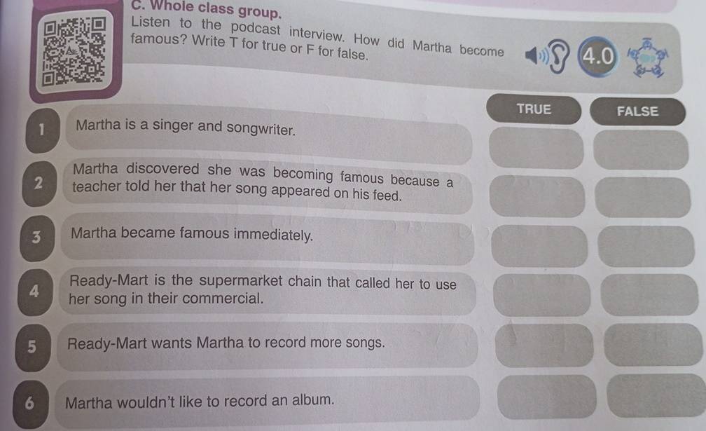 Whole class group.
Listen to the podcast interview. How did Martha become
famous? Write T for true or F for false.
4.0
TRUE FALSE
1 Martha is a singer and songwriter.
Martha discovered she was becoming famous because a
2 teacher told her that her song appeared on his feed.
3 Martha became famous immediately.
Ready-Mart is the supermarket chain that called her to use
4 her song in their commercial.
5 Ready-Mart wants Martha to record more songs.
6 Martha wouldn't like to record an album.