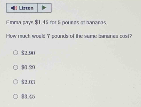 Listen
Emma pays $1.45 for 5 pounds of bananas.
How much would 7 pounds of the same bananas cost?
$2.90
$0.29
$2.03
$3.45