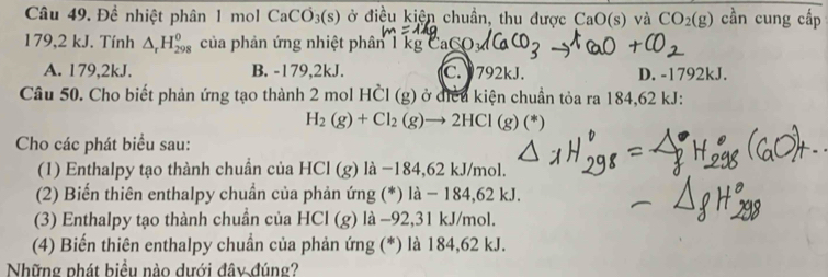 Đề nhiệt phân 1 mol CaCO_3(s) ở điều kiện chuẩn, thu được CaO(s) và CO_2(g) cần cung cấp
179,2 kJ. Tính △ _rH_(298)^0 của phản ứng nhiệt phân 1 kgC
A. 179,2kJ. B. -179,2kJ. C. 792kJ. D. - 1792kJ.
Câu 50. Cho biết phản ứng tạo thành 2n nol Hhat CI(g) ở diều kiện chuẩn tỏa ra 184,62 kJ :
H_2(g)+Cl_2(g)to 2HCl
Cho các phát biểu sau:
(1) Enthalpy tạo thành chuần của HC (g) là −184, 62 kJ/mol.
(2) Biến thiên enthalpy chuần của phản ứng (*) là − 184,62 kJ.
(3) Enthalpy tạo thành chuần của HCl (g) là −92, 31 kJ/mol.
(4) Biến thiên enthalpy chuần của phản ứng (*) là 184,62 kJ.
Những phát biều nào dưới đây đúng?