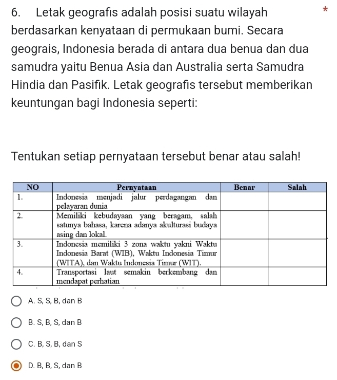 Letak geografıs adalah posisi suatu wilayah
*
berdasarkan kenyataan di permukaan bumi. Secara
geograis, Indonesia berada di antara dua benua dan dua
samudra yaitu Benua Asia dan Australia serta Samudra
Hindia dan Pasifık. Letak geografis tersebut memberikan
keuntungan bagi Indonesia seperti:
Tentukan setiap pernyataan tersebut benar atau salah!
A. S, S, B, dan B
B. S, B, S, dan B
C. B, S, B, dan S
D. B, B, S, dan B