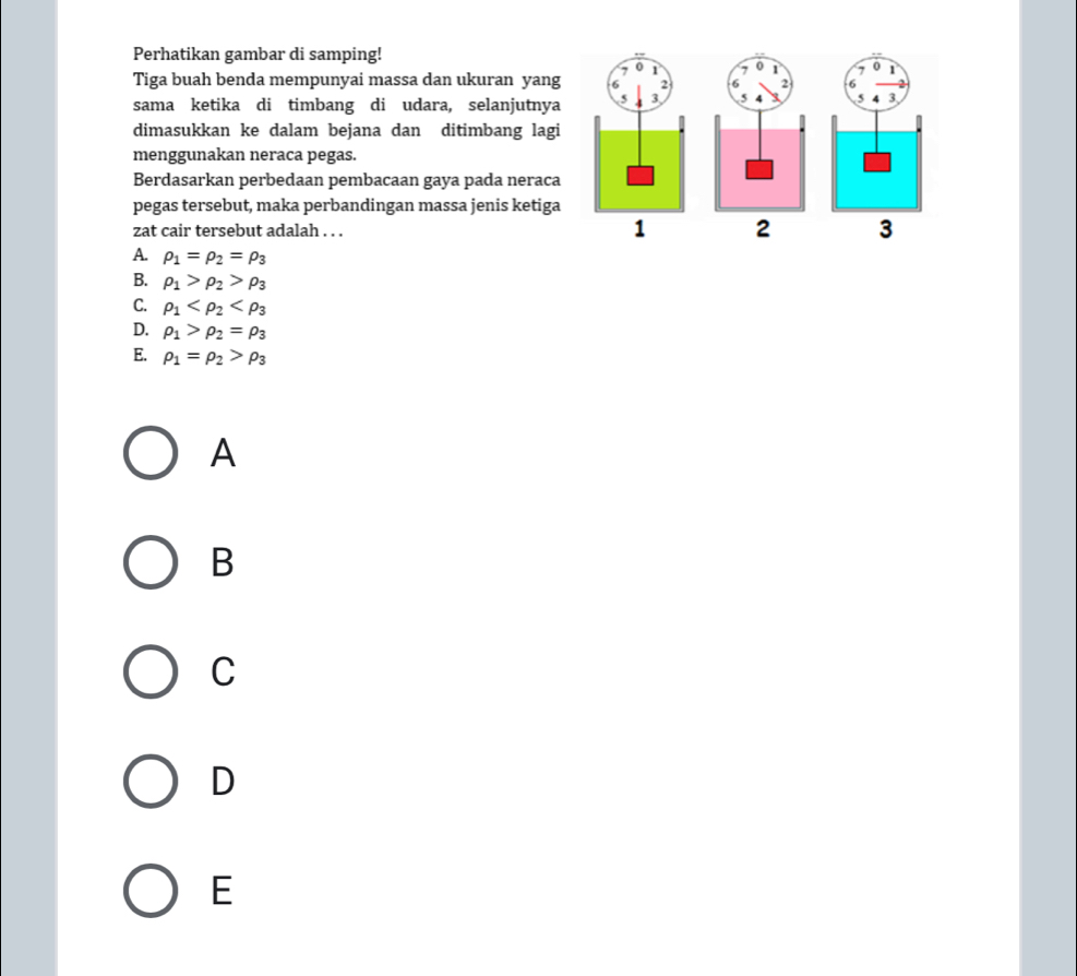 Perhatikan gambar di samping!
7 0 1 ,
Tiga buah benda mempunyai massa dan ukuran yang 2 2 6
sama ketika di timbang di udara, selanjutnya ( 3 5 5 4 3
dimasukkan ke dalam bejana dan ditimbang lagi
menggunakan neraca pegas.
Berdasarkan perbedaan pembacaan gaya pada neraca
pegas tersebut, maka perbandingan massa jenis ketiga
zat cair tersebut adalah . . . 1 2 3
A. rho _1=rho _2=rho _3
B. rho _1>rho _2>rho _3
C. rho _1
D. rho _1>rho _2=rho _3
E. rho _1=rho _2>rho _3
A
B
C
D
E