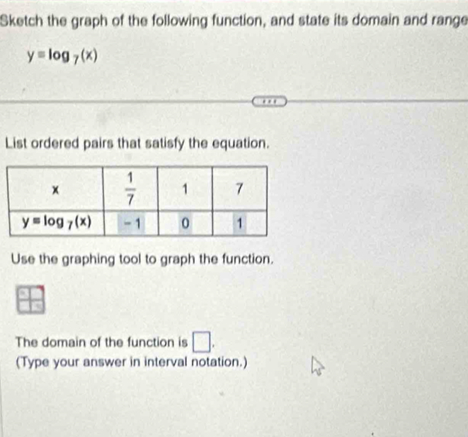 Sketch the graph of the following function, and state its domain and range
y=log _7(x)
List ordered pairs that satisfy the equation.
Use the graphing tool to graph the function.
The domain of the function is □ .
(Type your answer in interval notation.)