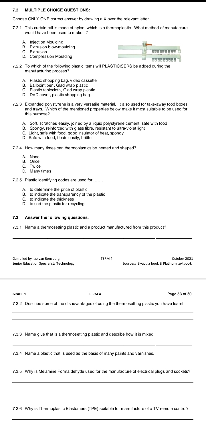 7.2 MULTIPLE CHOICE QUESTIONS:
Choose ONLY ONE correct answer by drawing a X over the relevant letter.
7.2.1 This curtain rail is made of nylon, which is a thermoplastic. What method of manufacture
would have been used to make it?
A. Injection Moulding
B. Extrusion blow-moulding
C. Extrusion ---------
D. Compression Moulding
---------
7.2.2 To which of the following plastic items will PLASTICISERS be added during the
manufacturing process?
A. Plastic shopping bag, video cassette
B. Ballpoint pen, Glad wrap plastic
C. Plastic tablecloth, Glad wrap plastic
D. DVD cover, plastic shopping bag
7.2.3 Expanded polystyrene is a very versatile material. It also used for take-away food boxes
and trays. Which of the mentioned properties below make it most suitable to be used for
this purpose?
A. Soft, scratches easily, joined by a liquid polystyrene cement, safe with food
B. Spongy, reinforced with glass fibre, resistant to ultra-violet light
C. Light, safe with food, good insulator of heat, spongy
D. Safe with food, floats easily, brittle
7.2.4 How many times can thermoplastics be heated and shaped?
A. None
B. Once
C. Twice
D. Many times
7.2.5 Plastic identifying codes are used for ….
A. to determine the price of plastic
B. to indicate the transparency of the plastic
C. to indicate the thickness
D. to sort the plastic for recycling
7.3 Answer the following questions.
7.3.1 Name a thermosetting plastic and a product manufactured from this product?
_
Compiled by Ilze van Rensburg TERM 4 October 2021
Senior Education Specialist: Technology Sources: Siyavula book & Platinum textbook
GRADE 9 TRM 4 Page 33 of 50
7.3.2 Describe some of the disadvantages of using the thermosetting plastic you have learnt.
_
_
_
7.3.3 Name glue that is a thermosetting plastic and describe how it is mixed.
_
7.3.4 Name a plastic that is used as the basis of many paints and varnishes.
_
7.3.5 Why is Melamine Formaldehyde used for the manufacture of electrical plugs and sockets?
_
_
_
7.3.6 Why is Thermoplastic Elastomers (TPE) suitable for manufacture of a TV remote control?
_
_
_