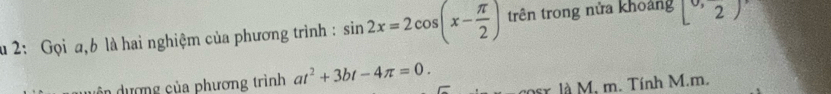 2: Gọi a, b là hai nghiệm của phương trình : sin 2x=2cos (x- π /2 ) trên trong nửa khoảng [0,2)
uện dượng của phương trình at^2+3bt-4π =0. 2oer. là M. m. Tính M. m.