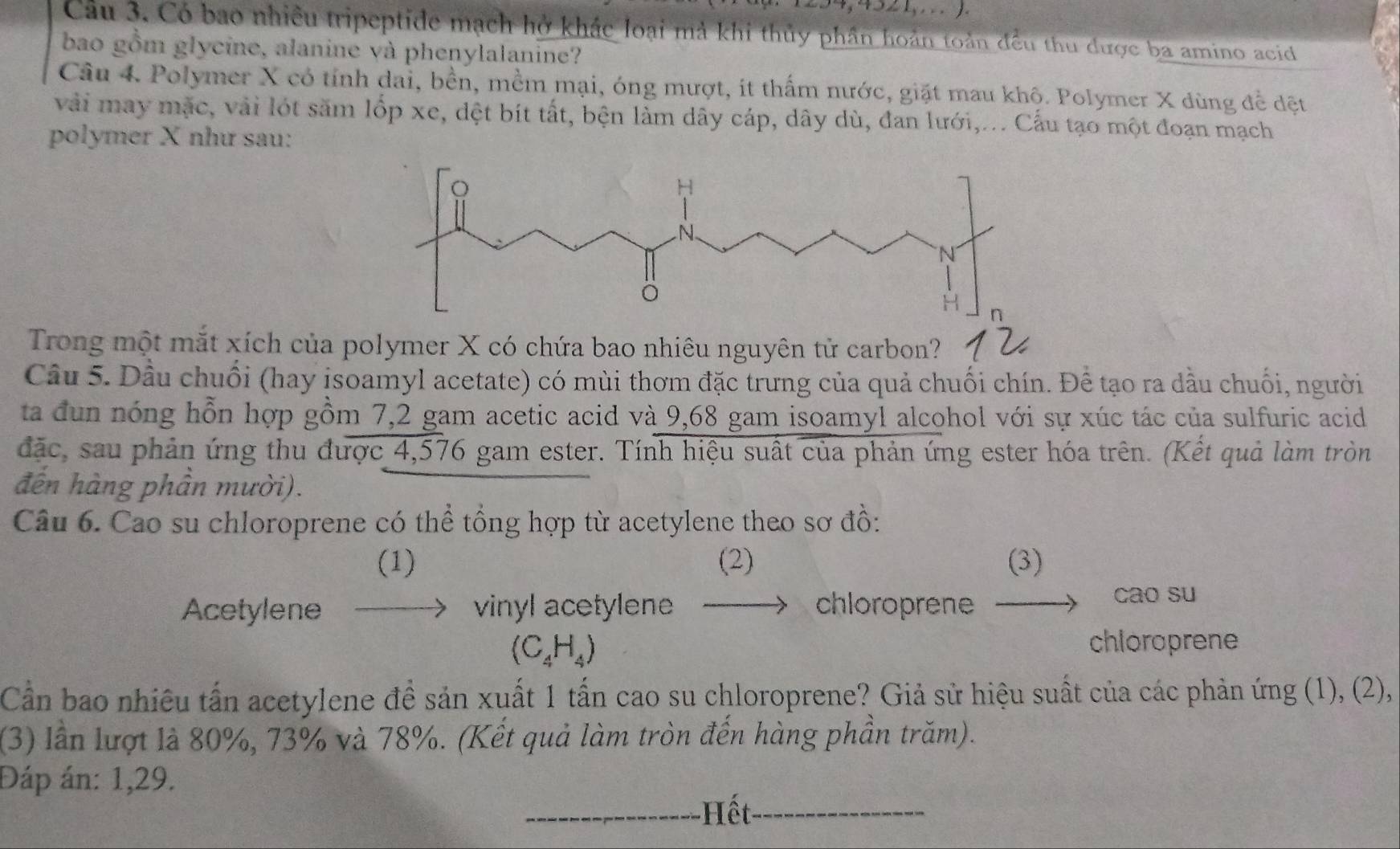 452 1,. . .). 
Câu 3. Có bao nhiều tripeptide mạch hở khác loại mả khi thủy phần hoán toàn đều thu được ba amino acid 
bao gồm glycine, alanine và phenylalanine? 
Câu 4. Polymer X có tính dai, bền, mềm mại, óng mượt, ít thấm nước, giặt mau khộ. Polymer X dùng đề dệt 
vài may mặc, vài lót săm lốp xe, dệt bít tất, bện làm dây cáp, dây dù, đan lưới,... Cấu tạo một đoạn mạch 
polymer X như sau: 
Trong một mắt xích của pcó chứa bao nhiêu nguyên tử carbon? 
Câu 5. Dầu chuối (hay isoamyl acetate) có mùi thơm đặc trưng của quả chuối chín. Để tạo ra dầu chuối, người 
ta đun nóng hỗn hợp gồm 7,2 gam acetic acid và 9,68 gam isoamyl alcohol với sự xúc tác của sulfuric acid 
đặc, sau phản ứng thu được 4,576 gam ester. Tính hiệu suất của phản ứng ester hóa trên. (Kết quả làm tròn 
đến hàng phần mười). 
Câu 6. Cao su chloroprene có thể tổng hợp từ acetylene theo sơ đồ: 
(1) (2) (3) 
Acetylene vinyl acetylene chloroprene 
cao su
(C_4H_4)
chloroprene 
Cần bao nhiêu tấn acetylene đề sản xuất 1 tấn cao su chloroprene? Giả sử hiệu suất của các phản ứng (1), (2), 
(3) lần lượt là 80%, 73% và 78%. (Kết quả làm tròn đến hàng phần trăm). 
Đáp án: 1,29. 
_Hết_