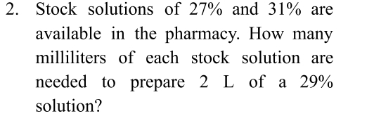 Stock solutions of 27% and 31% are 
available in the pharmacy. How many
milliliters of each stock solution are 
needed to prepare 2 L of a 29%
solution?