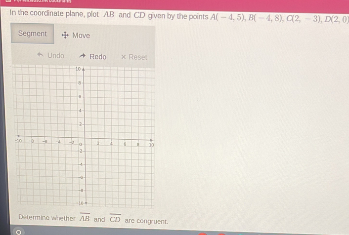 In the coordinate plane, plot AB and CD given by the points A(-4,5), B(-4,8), C(2,-3), D(2,0)
Segment Move 
Undo Redo × Reset 
Determine whether overline AB and overline CD are congruent.