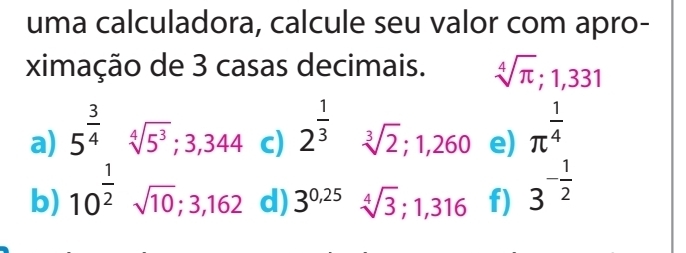 uma calculadora, calcule seu valor com apro- 
ximação de 3 casas decimais. sqrt[4](π ); 1,331
a) 5^(frac 3)4sqrt[4](5^3); 3,344 c) 2^(frac 1)3 ^ sqrt[3](2); 1,260 e) π^(frac 1)4
b) 10^(frac 1)2sqrt(10); 3,162 d) 3^(0.25)sqrt[4](3); 1,316 f) 3^(-frac 1)2