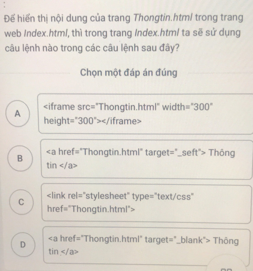 Để hiển thị nội dung của trang Thongtin.htm/ trong trang
web Index.html, thì trong trang Index.html ta sẽ sử dụng
câu lệnh nào trong các câu lệnh sau đây?
Chọn một đáp án đúng

=''300''
A
heigh t=''300''></ /iframe>
B
Thông
tin

D
∠ a href="Thongtin.html" target="_blank"> Thông
tin